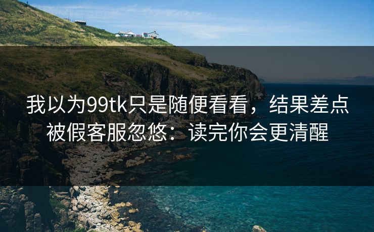 我以为99tk只是随便看看，结果差点被假客服忽悠：读完你会更清醒