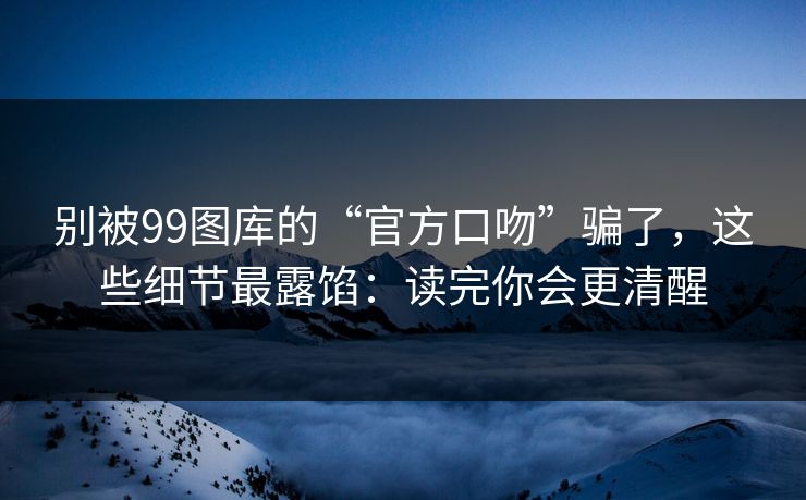 别被99图库的“官方口吻”骗了，这些细节最露馅：读完你会更清醒