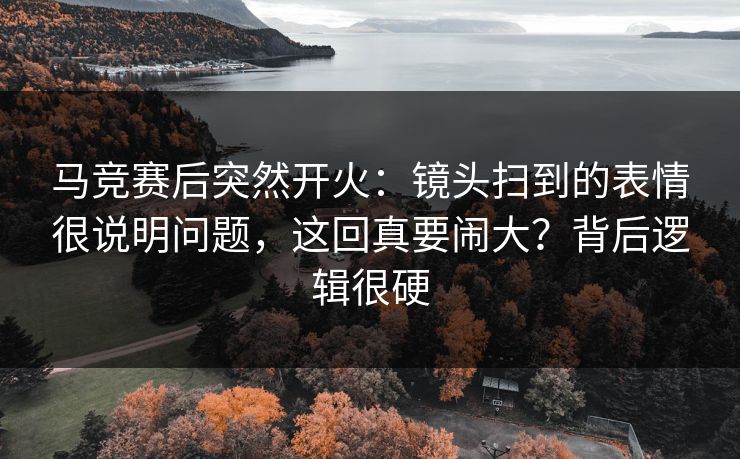 马竞赛后突然开火：镜头扫到的表情很说明问题，这回真要闹大？背后逻辑很硬