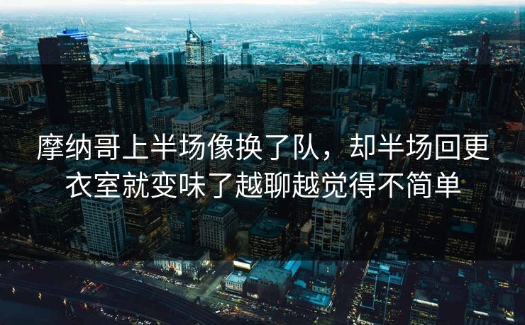 摩纳哥上半场像换了队，却半场回更衣室就变味了越聊越觉得不简单