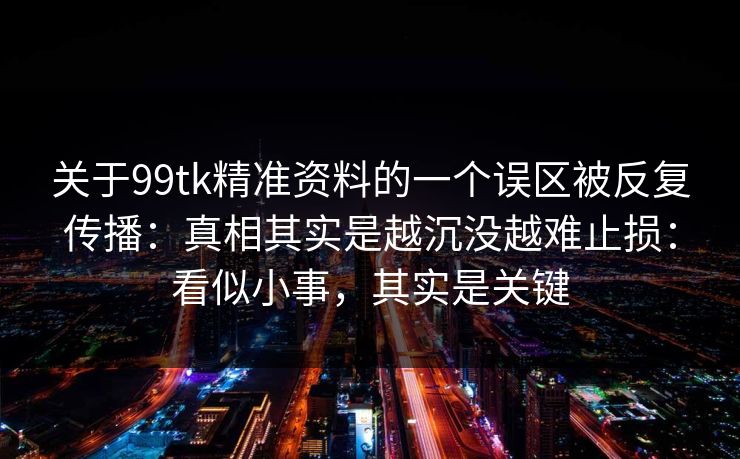 关于99tk精准资料的一个误区被反复传播：真相其实是越沉没越难止损：看似小事，其实是关键