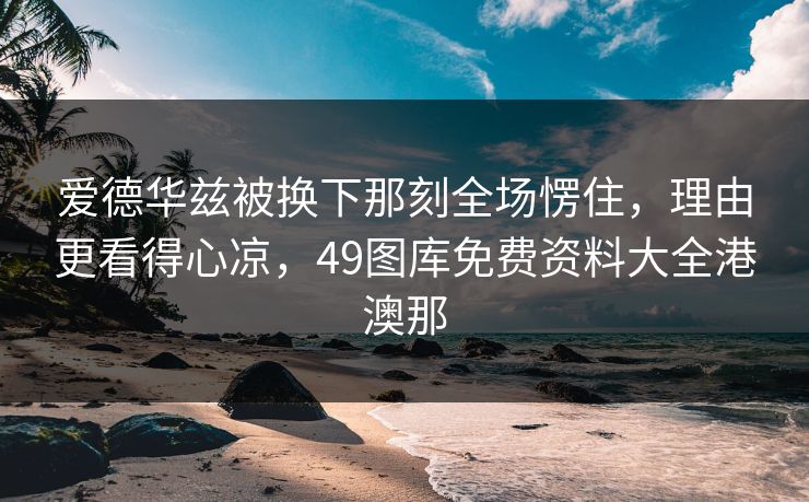 爱德华兹被换下那刻全场愣住，理由更看得心凉，49图库免费资料大全港澳那